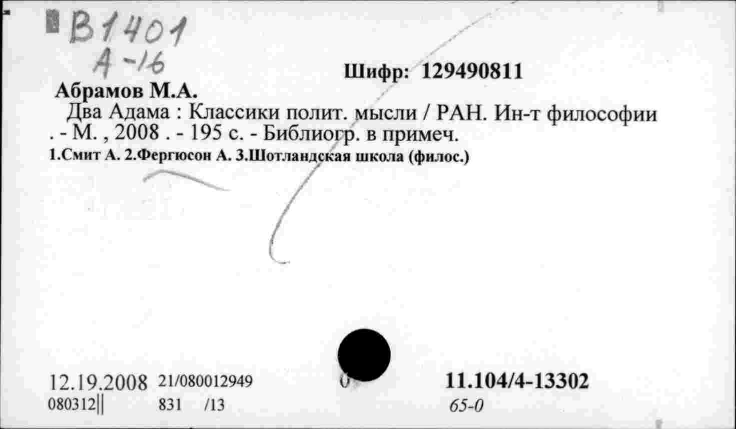 ﻿41401
Шифр: 129490811
Абрамов М.А.
Два Адама : Классики полит, мысли / РАН. Ин-т философии . - М., 2008 . - 195 с. - Библиогр. в примем.
1.Смит А. 2.Фергюсон А. З.Шотландская школа (филос.)
12.19.20 0 8 21/080012949
080312Ц	831 /13
11.104/4-13302 65-0